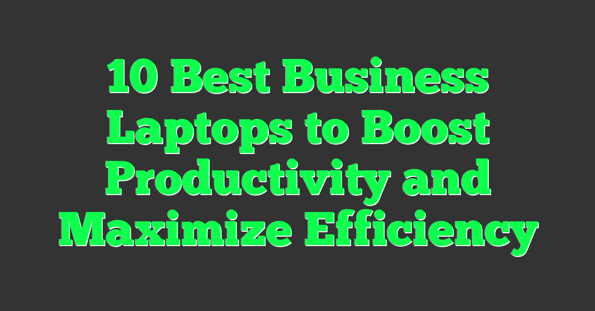 10 Best Business Laptops to Boost Productivity and Maximize Efficiency