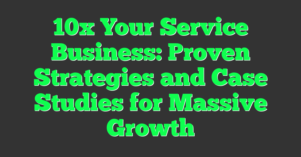10x Your Service Business: Proven Strategies and Case Studies for Massive Growth