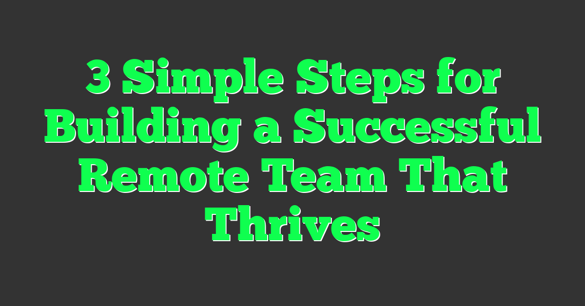 3 Simple Steps for Building a Successful Remote Team That Thrives