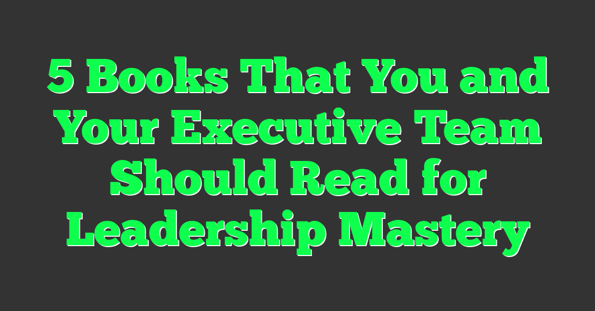 5 Books That You and Your Executive Team Should Read for Leadership Mastery