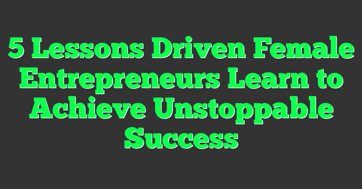 5 Lessons Driven Female Entrepreneurs Learn to Achieve Unstoppable Success