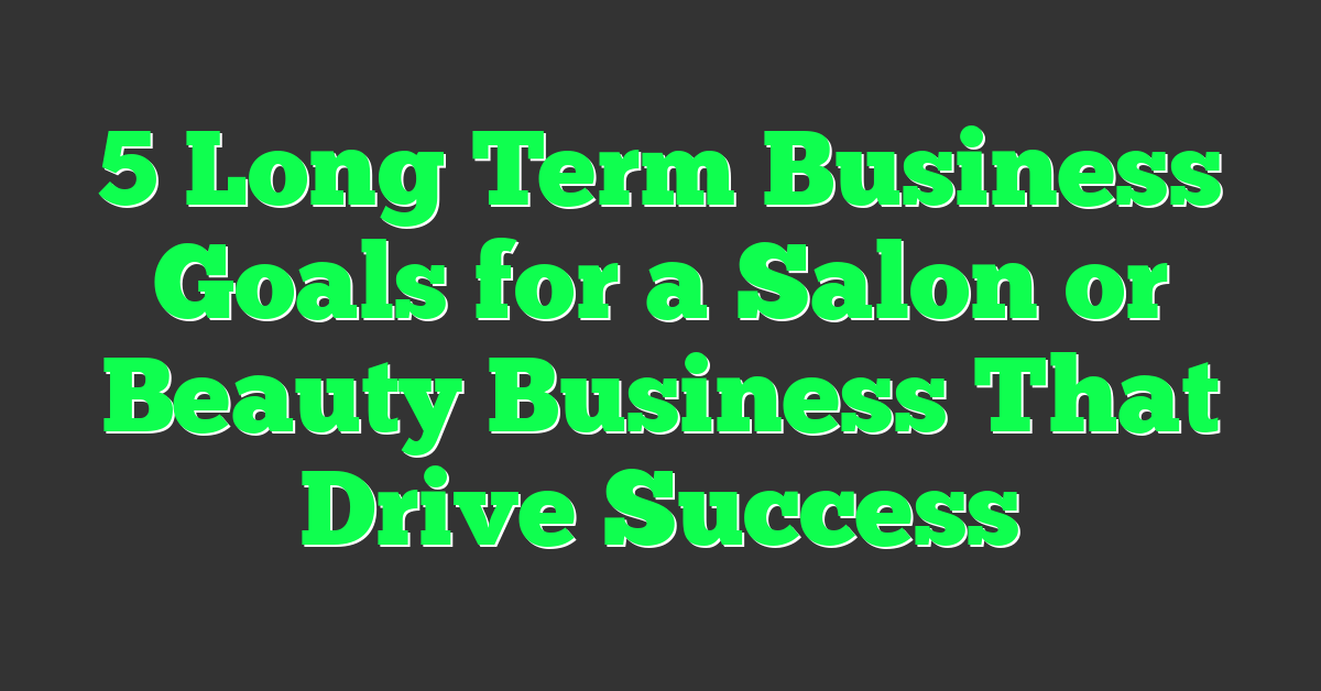 5 Long Term Business Goals for a Salon or Beauty Business That Drive Success