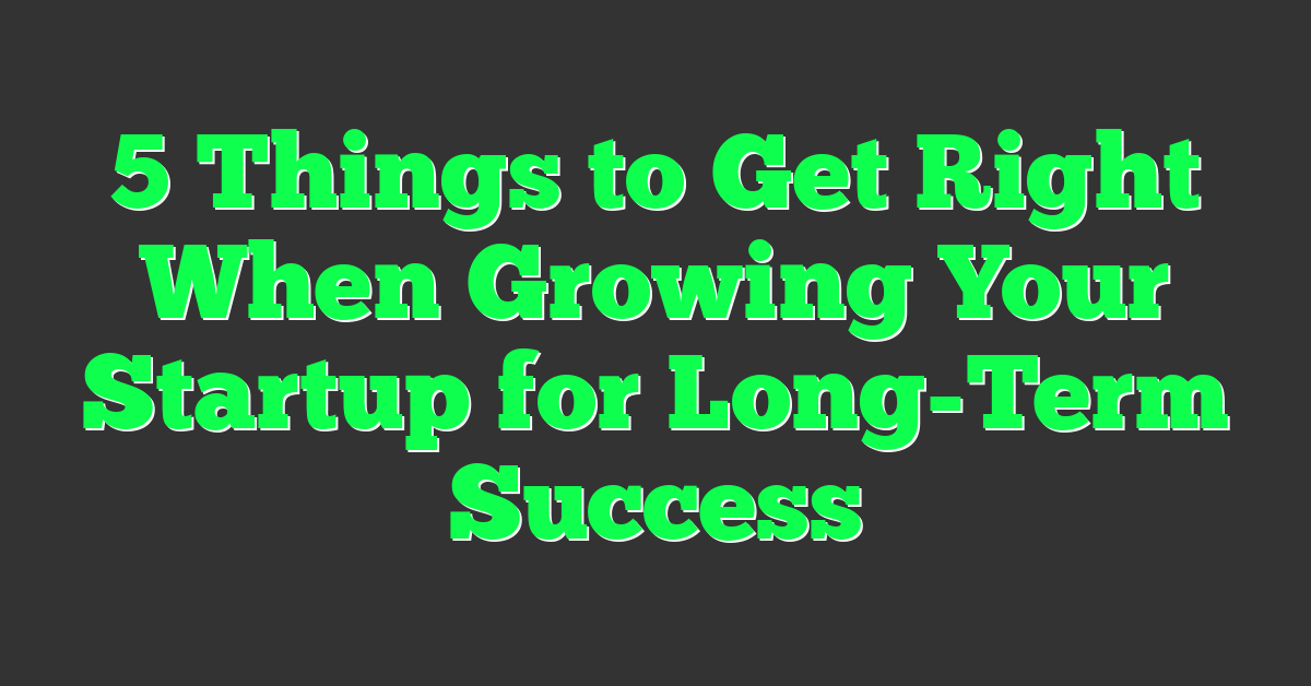 5 Things to Get Right When Growing Your Startup for Long-Term Success