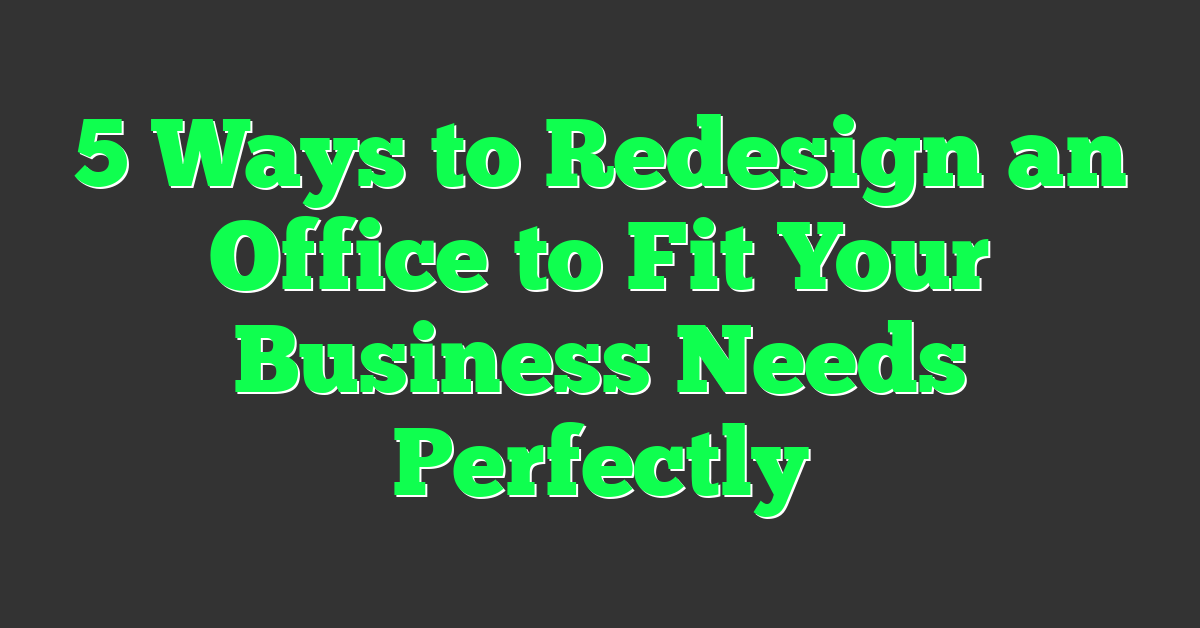 5 Ways to Redesign an Office to Fit Your Business Needs Perfectly