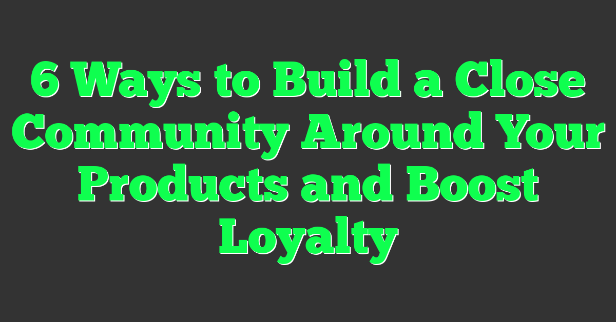 6 Ways to Build a Close Community Around Your Products and Boost Loyalty