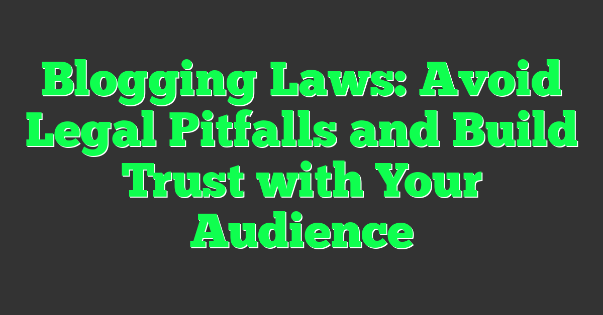 Blogging Laws: Avoid Legal Pitfalls and Build Trust with Your Audience