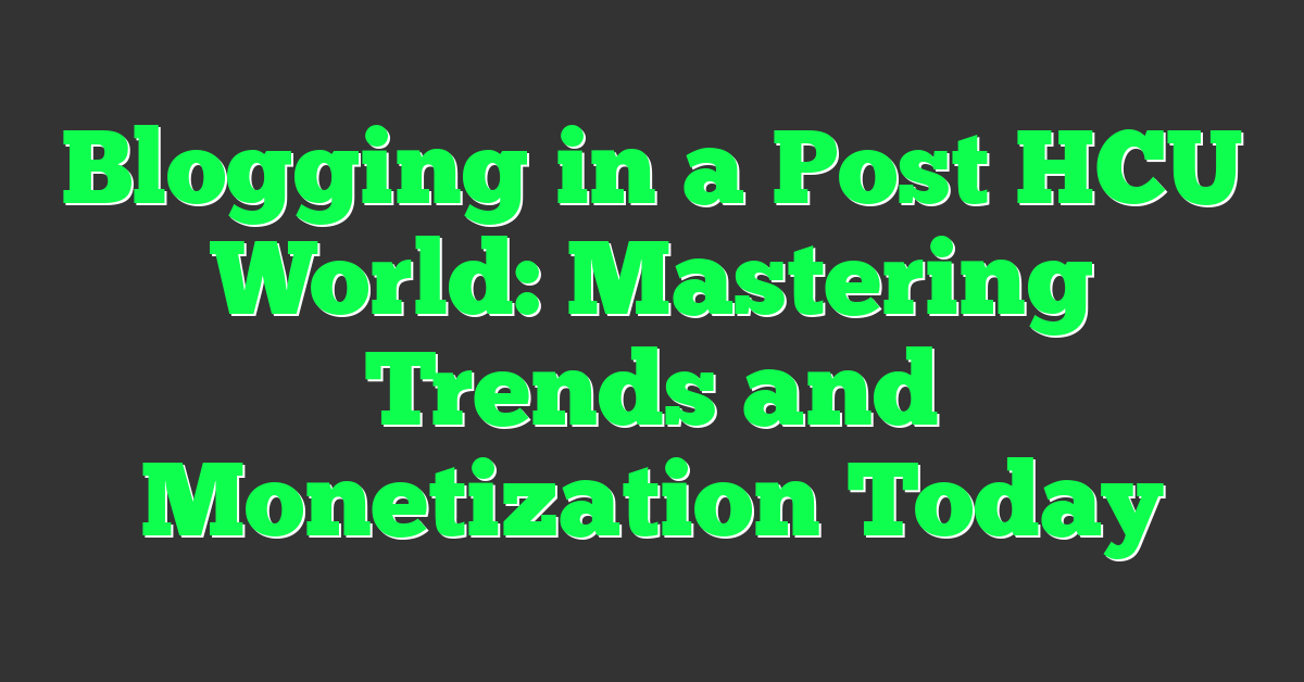 Blogging in a Post HCU World: Mastering Trends and Monetization Today