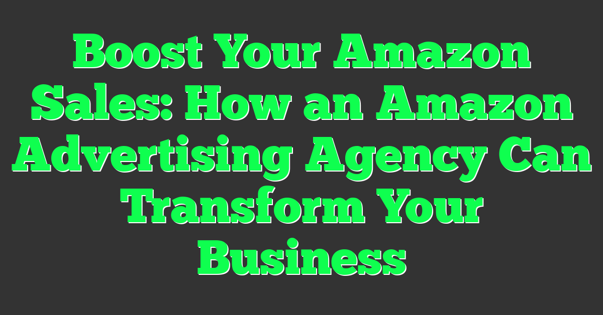 Boost Your Amazon Sales: How an Amazon Advertising Agency Can Transform Your Business