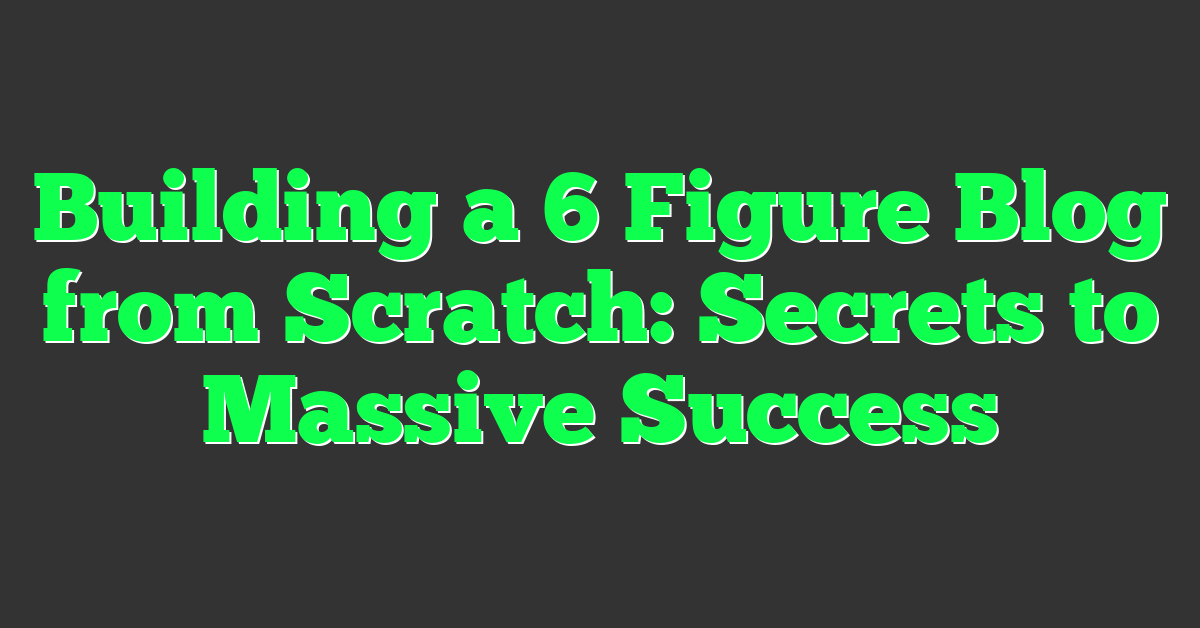 Building a 6 Figure Blog from Scratch: Secrets to Massive Success