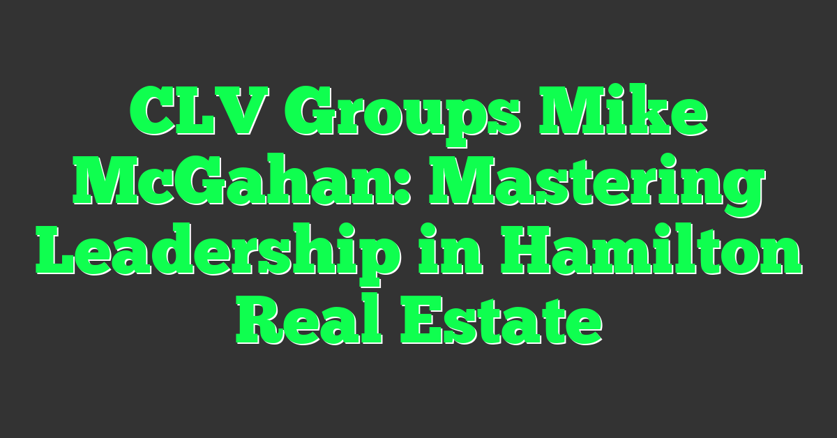 CLV Groups Mike McGahan: Mastering Leadership in Hamilton Real Estate