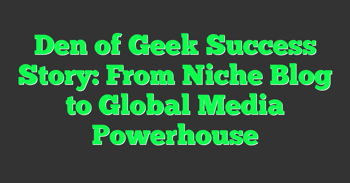 Den of Geek Success Story: From Niche Blog to Global Media Powerhouse
