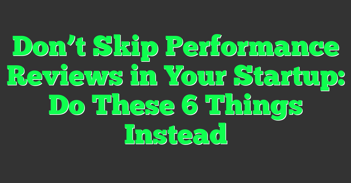 Don’t Skip Performance Reviews in Your Startup: Do These 6 Things Instead