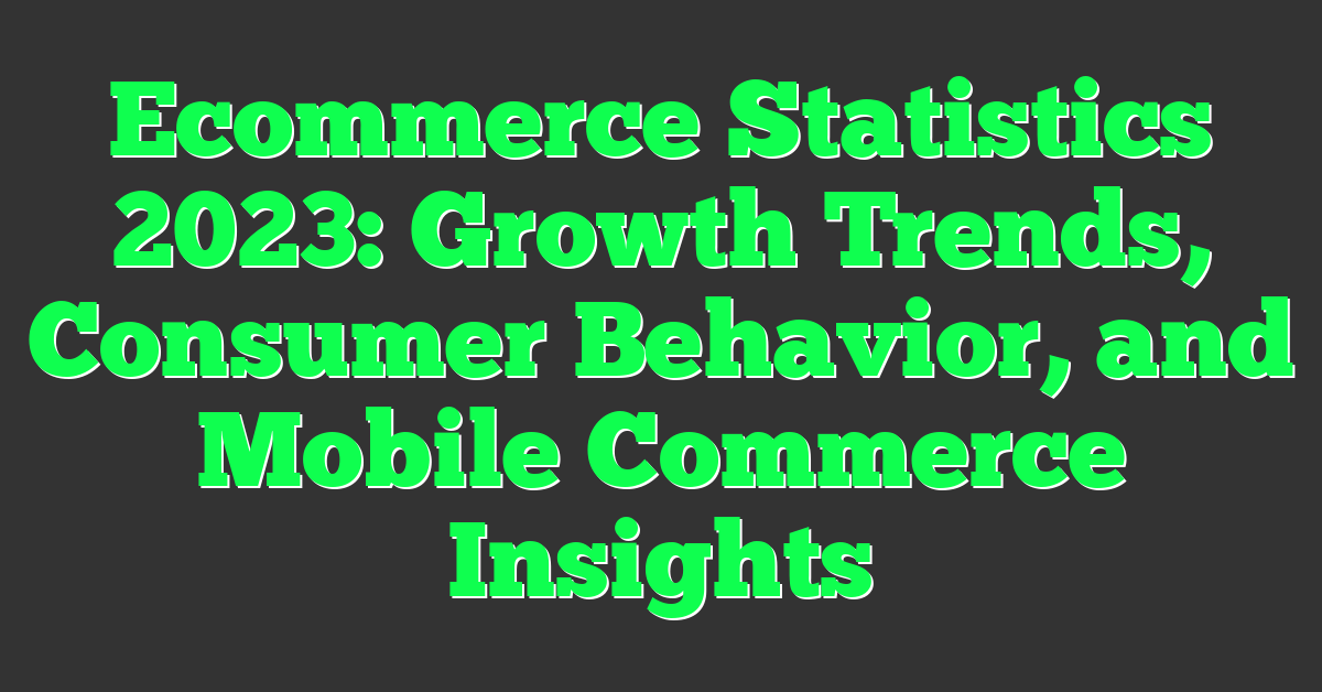 Ecommerce Statistics 2023: Growth Trends, Consumer Behavior, and Mobile Commerce Insights
