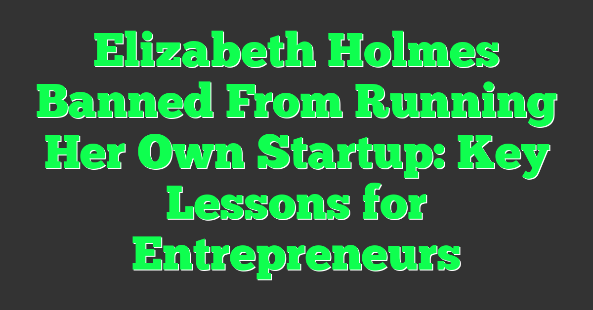 Elizabeth Holmes Banned From Running Her Own Startup: Key Lessons for Entrepreneurs