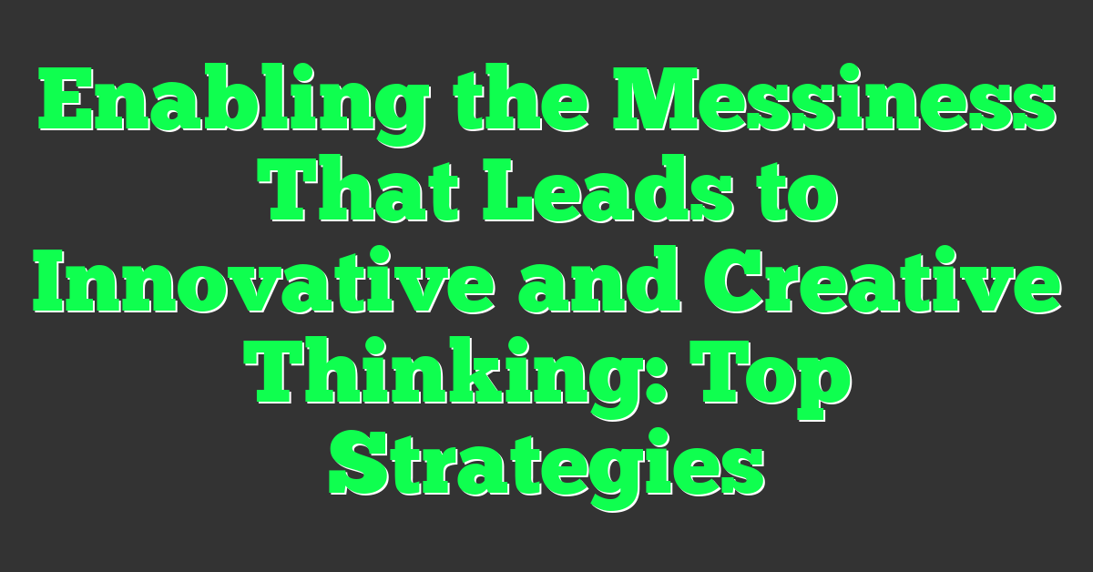 Enabling the Messiness That Leads to Innovative and Creative Thinking: Top Strategies