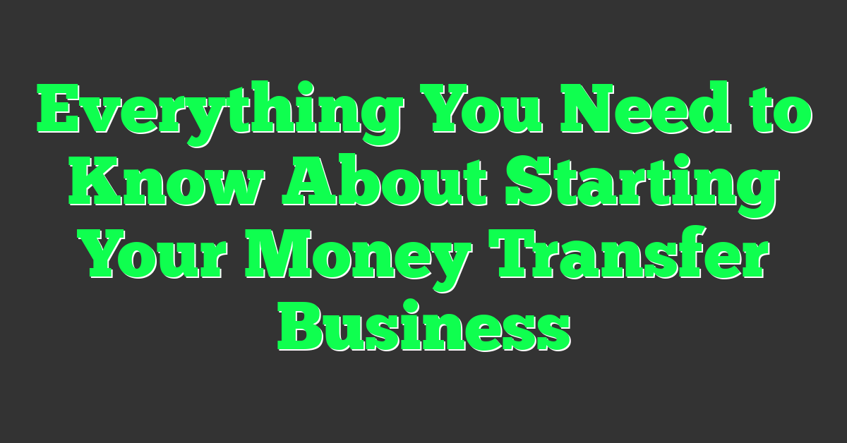 Everything You Need to Know About Starting Your Money Transfer Business