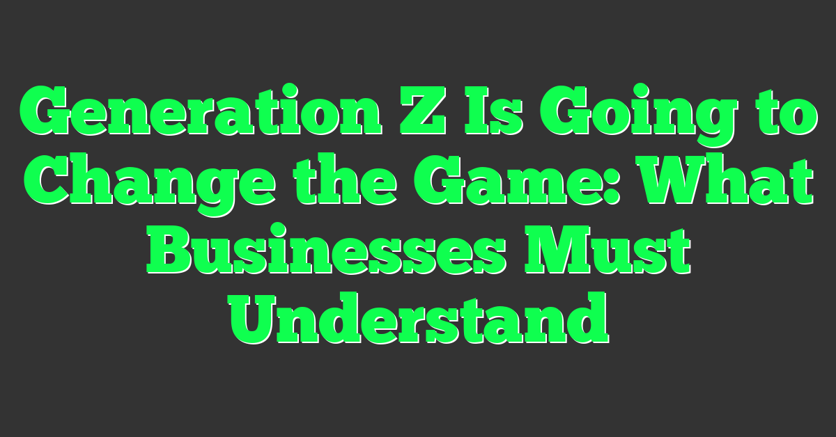 Generation Z Is Going to Change the Game: What Businesses Must Understand