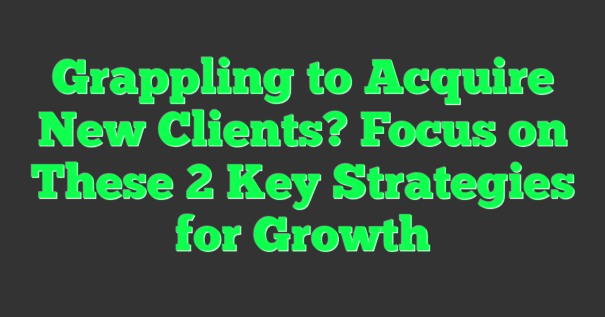 Grappling to Acquire New Clients? Focus on These 2 Key Strategies for Growth