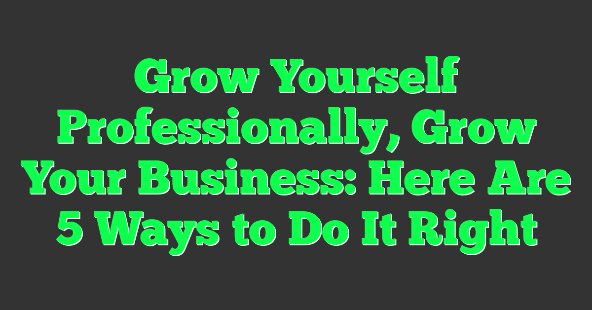 Grow Yourself Professionally, Grow Your Business: Here Are 5 Ways to Do It Right