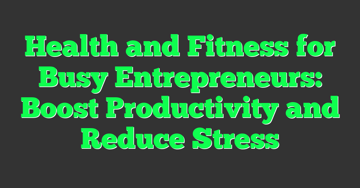 Health and Fitness for Busy Entrepreneurs: Boost Productivity and Reduce Stress