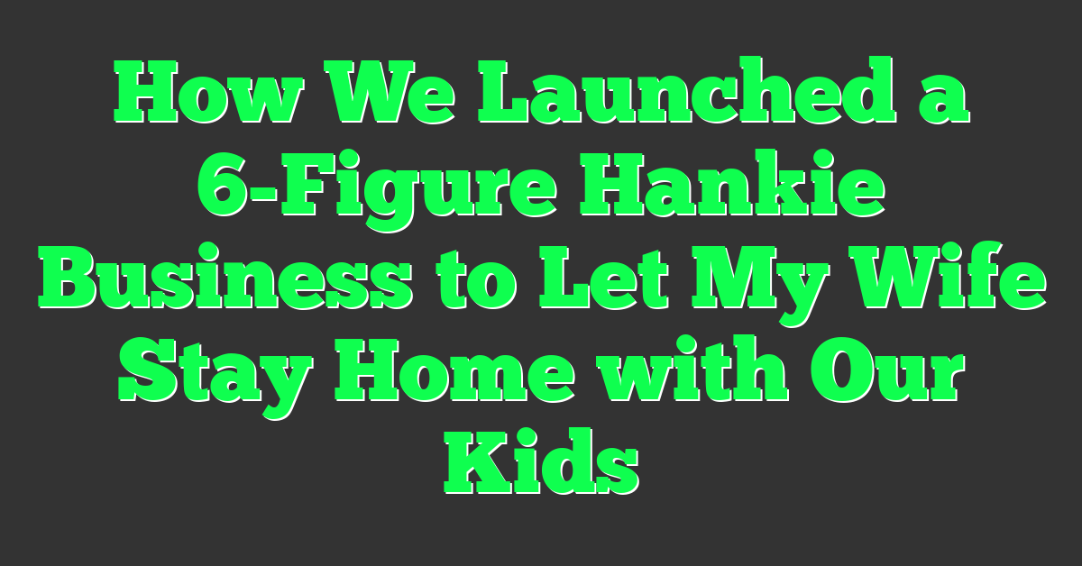 How We Launched a 6-Figure Hankie Business to Let My Wife Stay Home with Our Kids