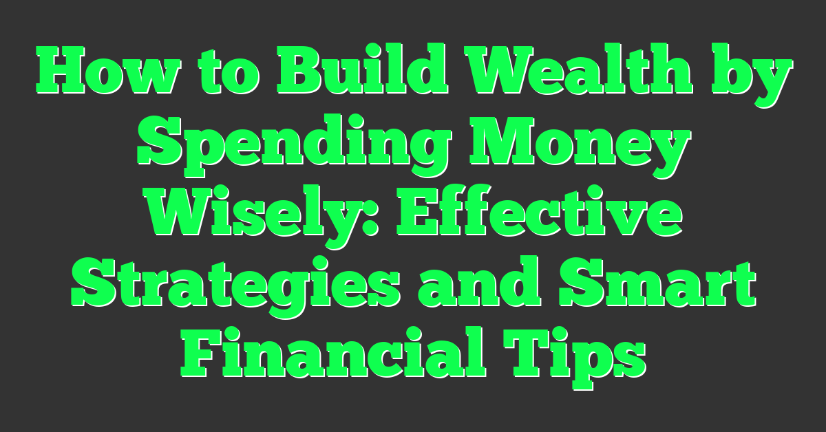 How to Build Wealth by Spending Money Wisely: Effective Strategies and Smart Financial Tips