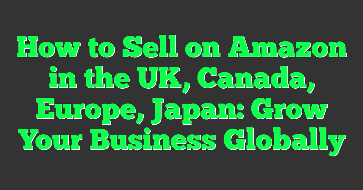 How to Sell on Amazon in the UK, Canada, Europe, Japan: Grow Your Business Globally