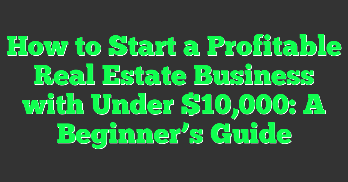 How to Start a Profitable Real Estate Business with Under $10,000: A Beginner’s Guide