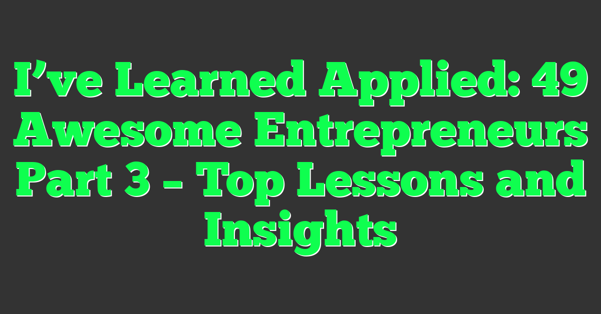 I’ve Learned Applied: 49 Awesome Entrepreneurs Part 3 – Top Lessons and Insights