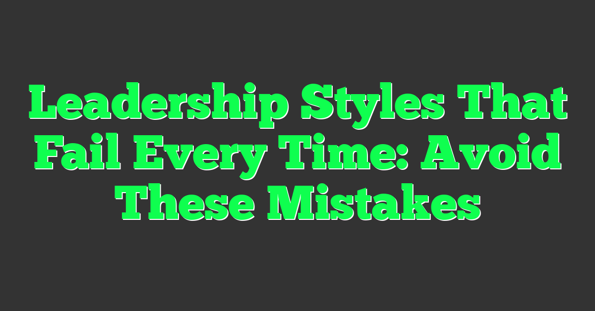 Leadership Styles That Fail Every Time: Avoid These Mistakes
