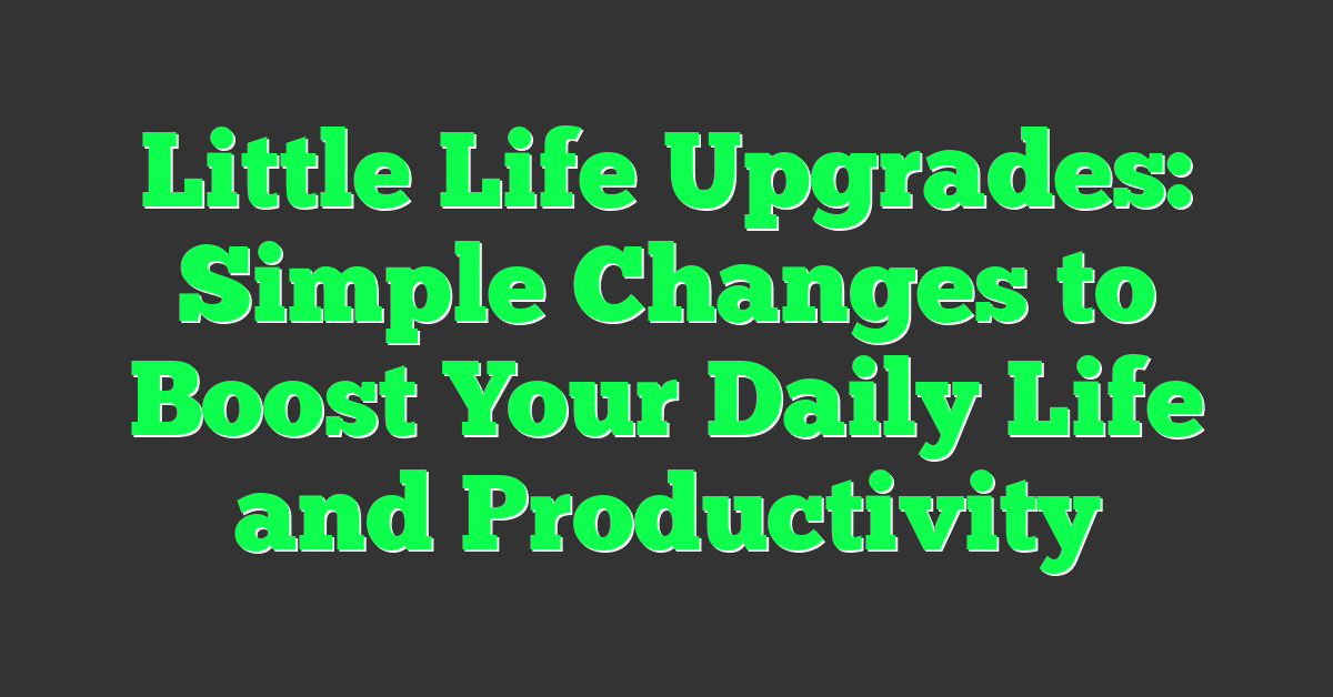Little Life Upgrades: Simple Changes to Boost Your Daily Life and Productivity