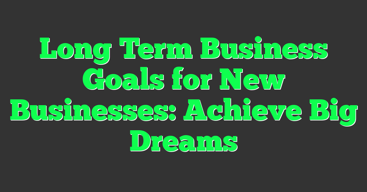 Long Term Business Goals for New Businesses: Achieve Big Dreams