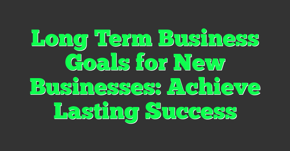 Long Term Business Goals for New Businesses: Achieve Lasting Success