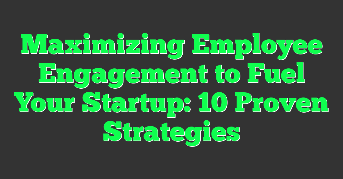 Maximizing Employee Engagement to Fuel Your Startup: 10 Proven Strategies