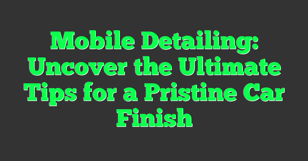 Mobile Detailing: Uncover the Ultimate Tips for a Pristine Car Finish