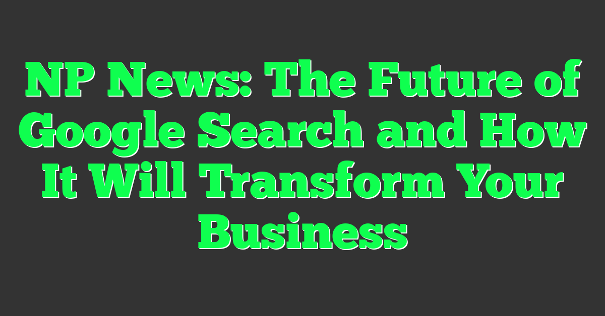 NP News: The Future of Google Search and How It Will Transform Your Business