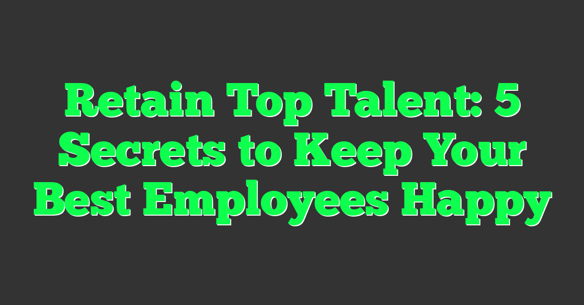 Retain Top Talent: 5 Secrets to Keep Your Best Employees Happy