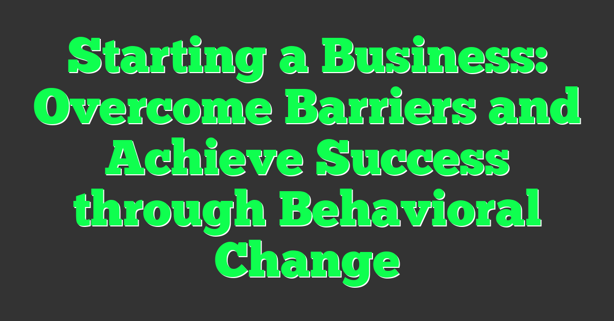 Starting a Business: Overcome Barriers and Achieve Success through Behavioral Change