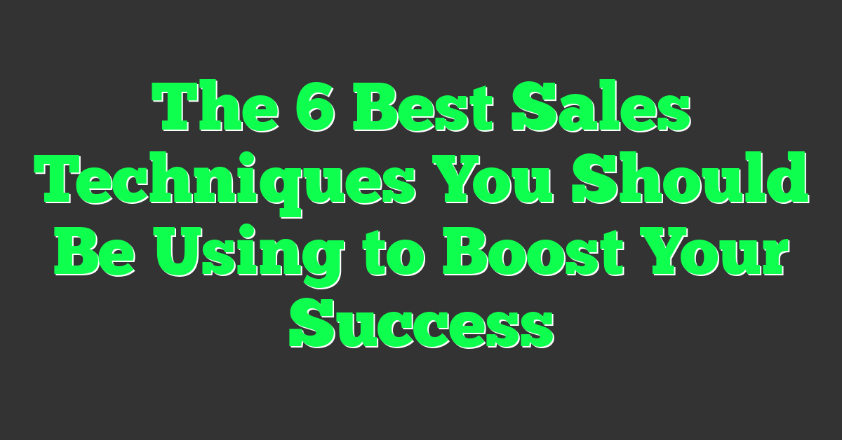 The 6 Best Sales Techniques You Should Be Using to Boost Your Success