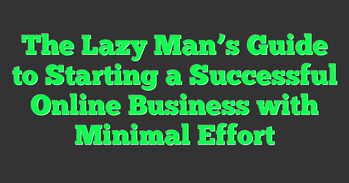 The Lazy Man’s Guide to Starting a Successful Online Business with Minimal Effort