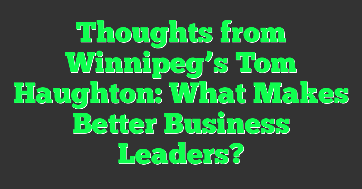 Thoughts from Winnipeg’s Tom Haughton: What Makes Better Business Leaders?