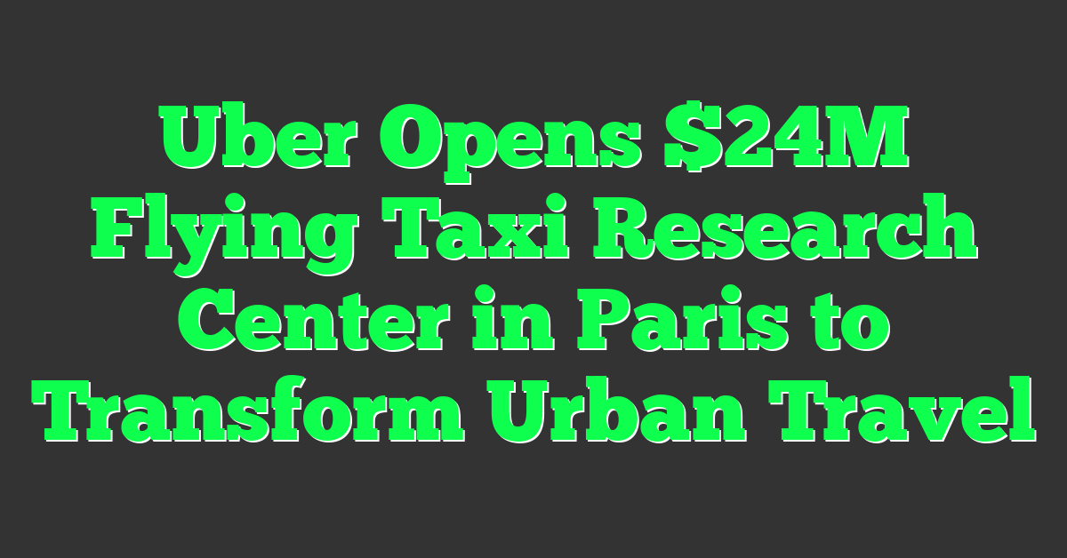 Uber Opens $24M Flying Taxi Research Center in Paris to Transform Urban Travel