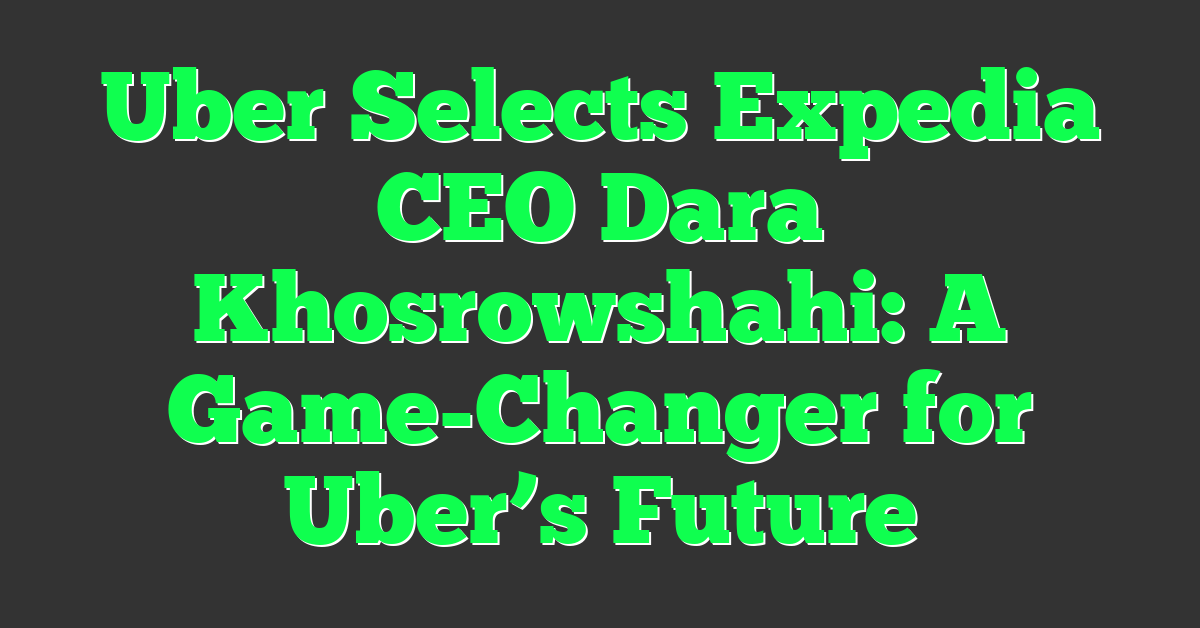 Uber Selects Expedia CEO Dara Khosrowshahi: A Game-Changer for Uber’s Future