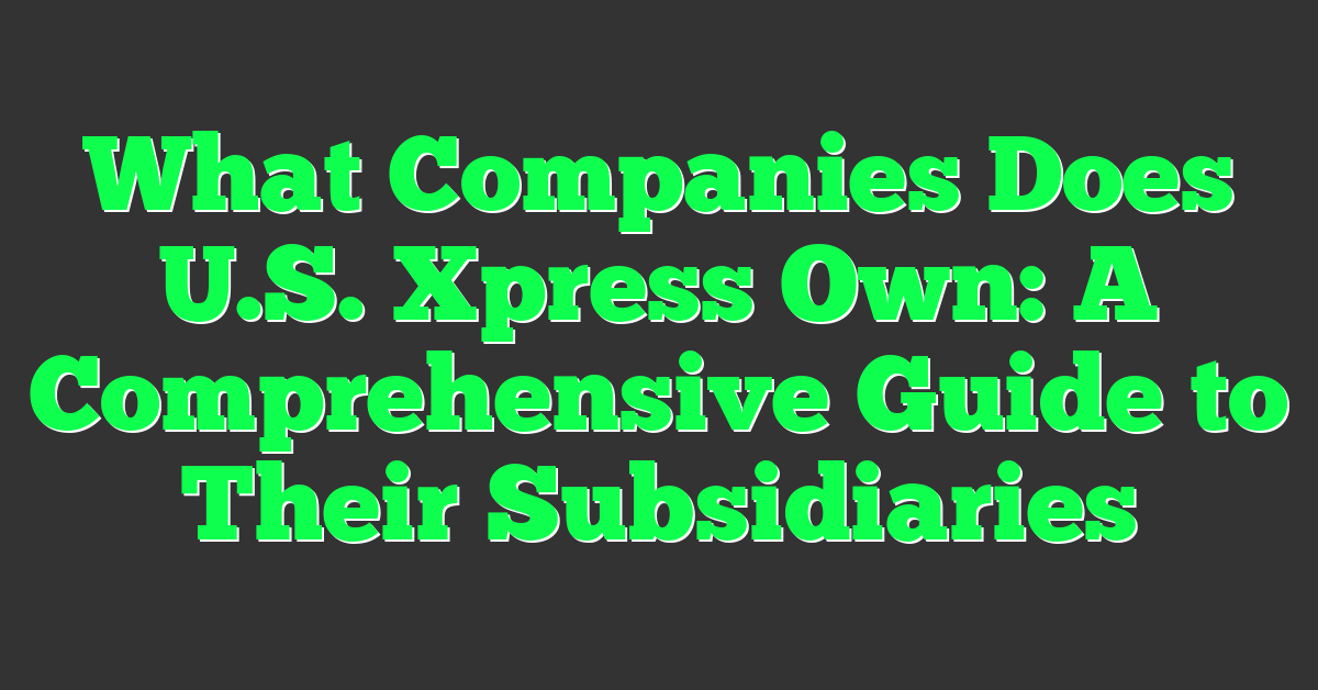 What Companies Does U.S. Xpress Own: A Comprehensive Guide to Their Subsidiaries
