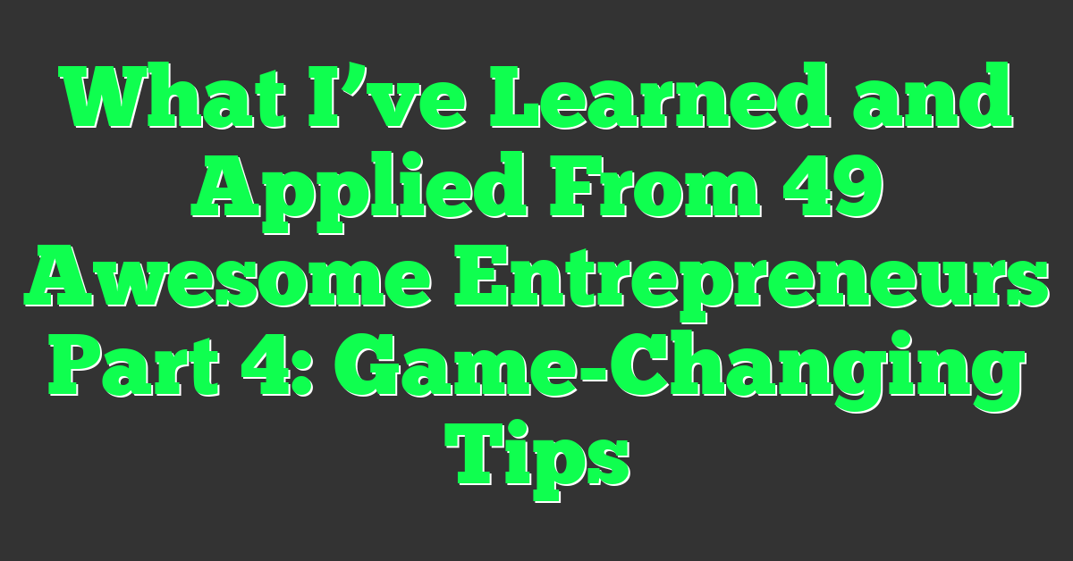 What I’ve Learned and Applied From 49 Awesome Entrepreneurs Part 4: Game-Changing Tips