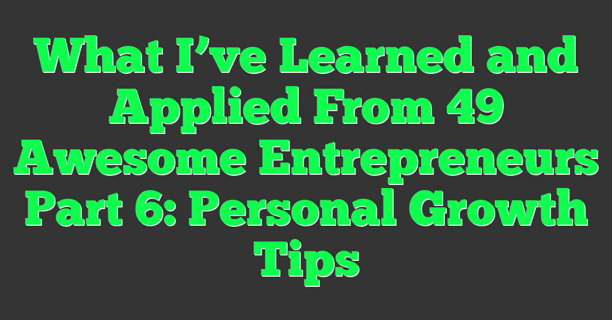 What I’ve Learned and Applied From 49 Awesome Entrepreneurs Part 6: Personal Growth Tips