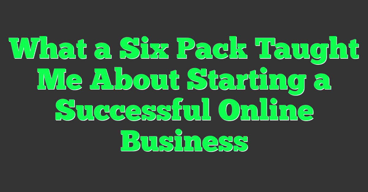 What a Six Pack Taught Me About Starting a Successful Online Business
