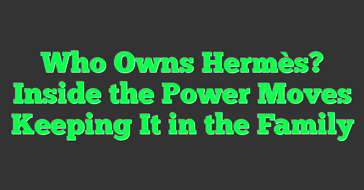 Who Owns Hermès? Inside the Power Moves Keeping It in the Family