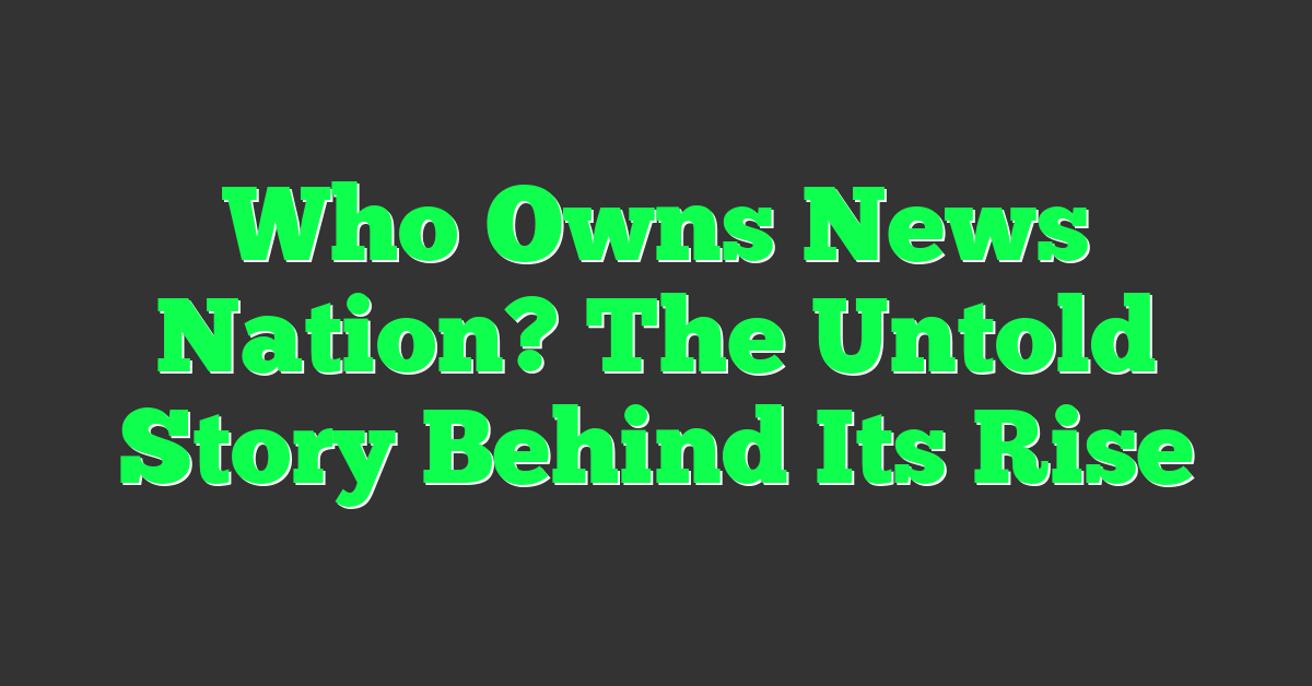 Who Owns News Nation? The Untold Story Behind Its Rise