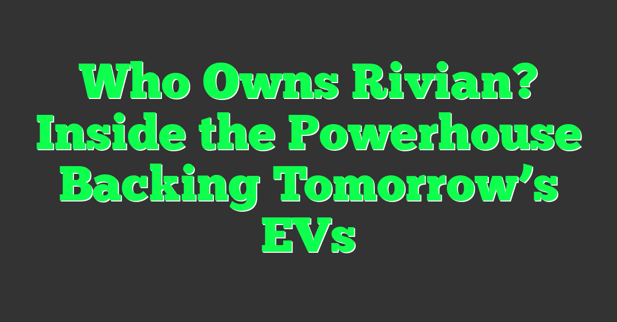 Who Owns Rivian? Inside the Powerhouse Backing Tomorrow’s EVs